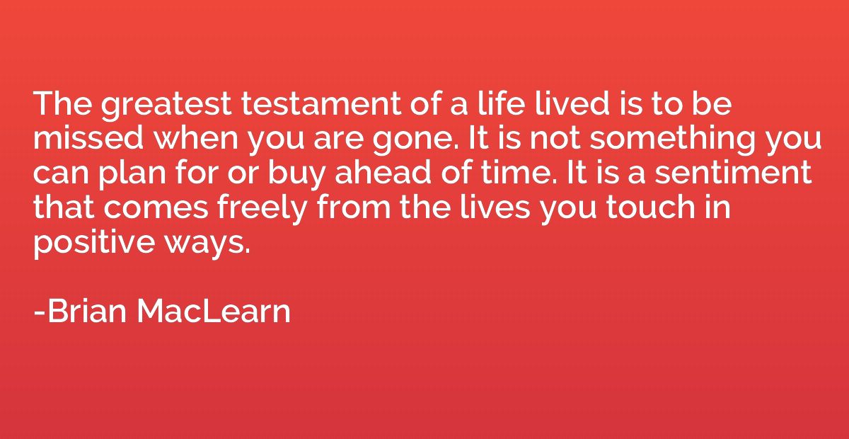 The greatest testament of a life lived is to be missed when 