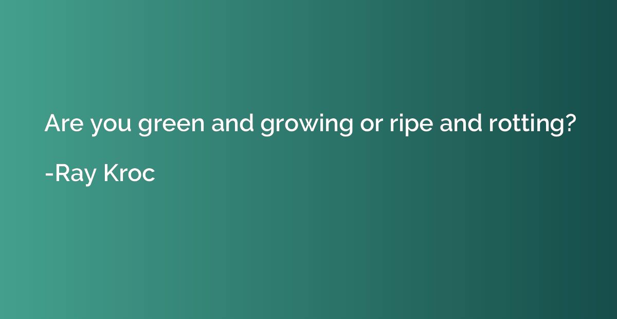 Are you green and growing or ripe and rotting?