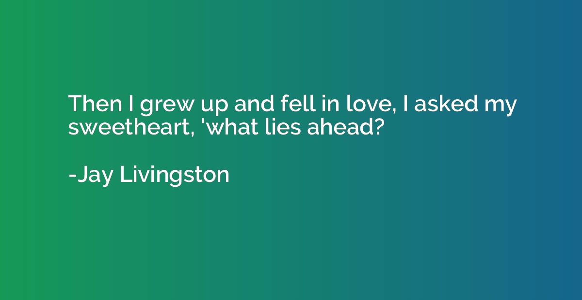 Then I grew up and fell in love, I asked my sweetheart, 'wha