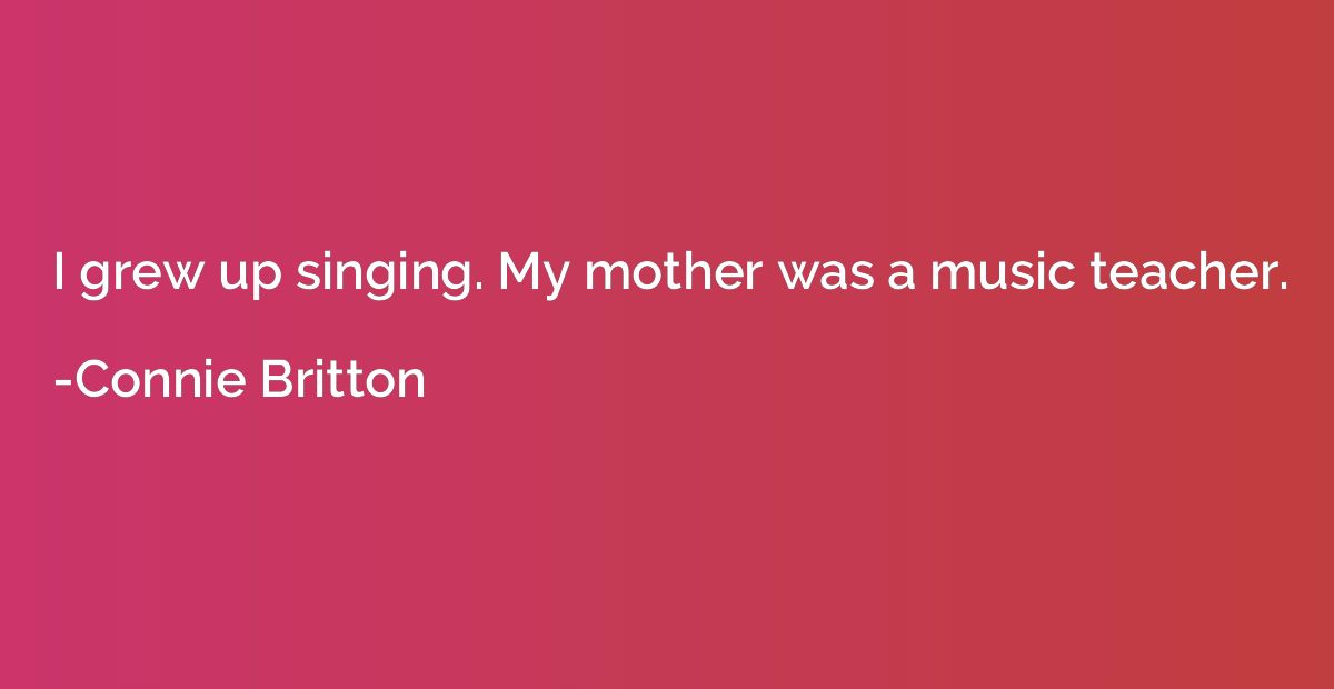 I grew up singing. My mother was a music teacher.