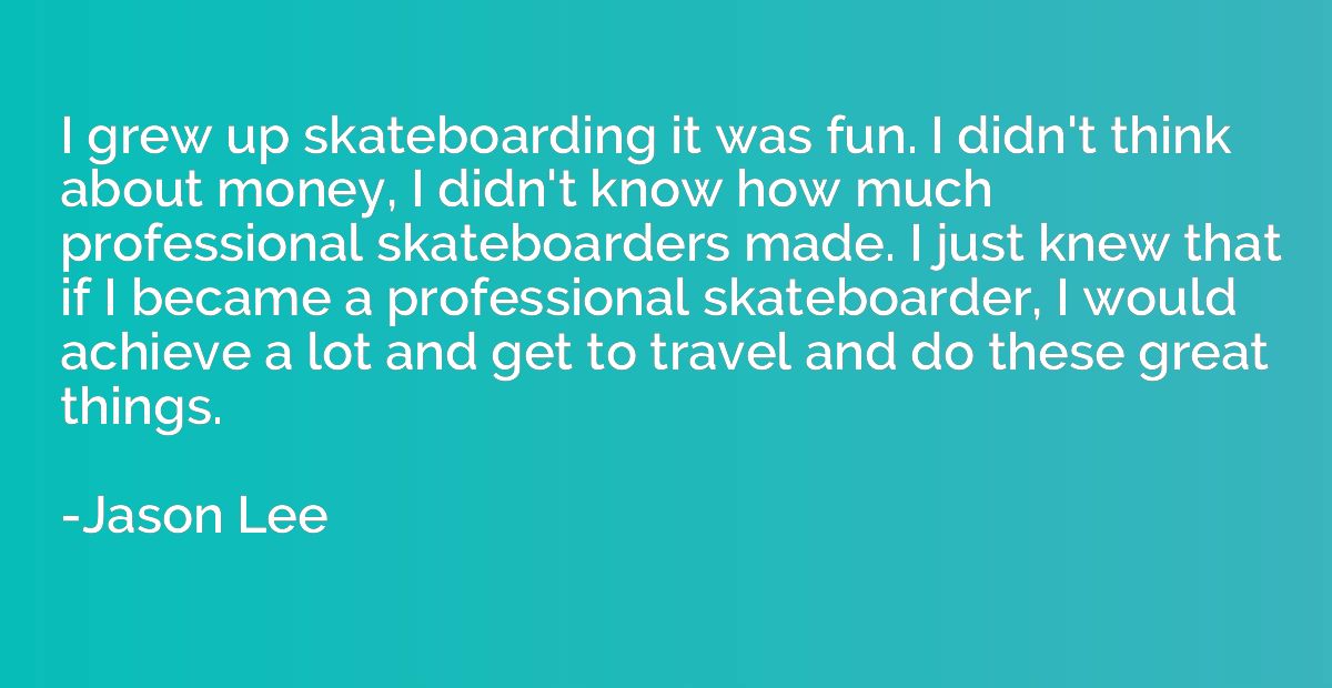 I grew up skateboarding it was fun. I didn't think about mon