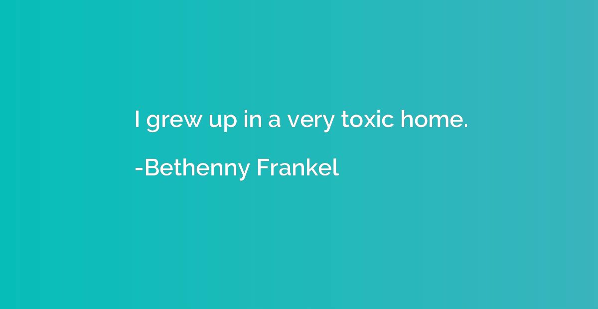 I grew up in a very toxic home.