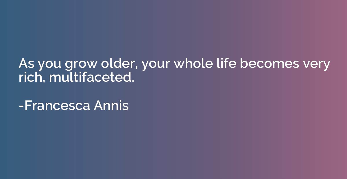 As you grow older, your whole life becomes very rich, multif