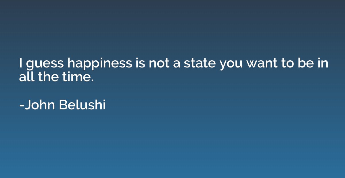 I guess happiness is not a state you want to be in all the t
