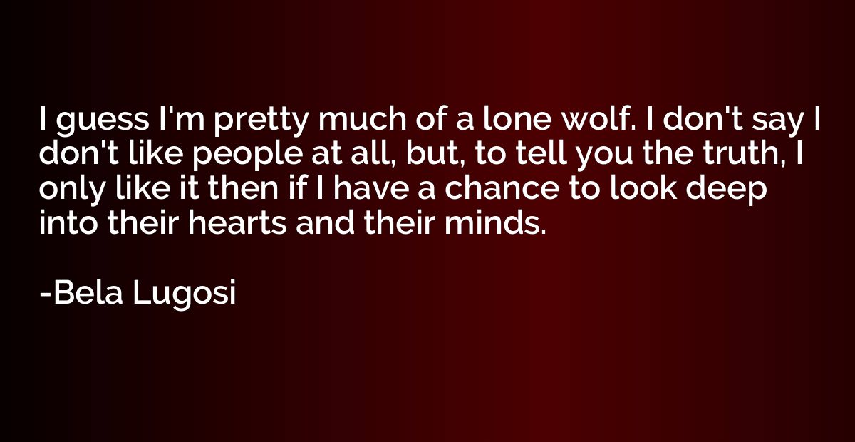 I guess I'm pretty much of a lone wolf. I don't say I don't 