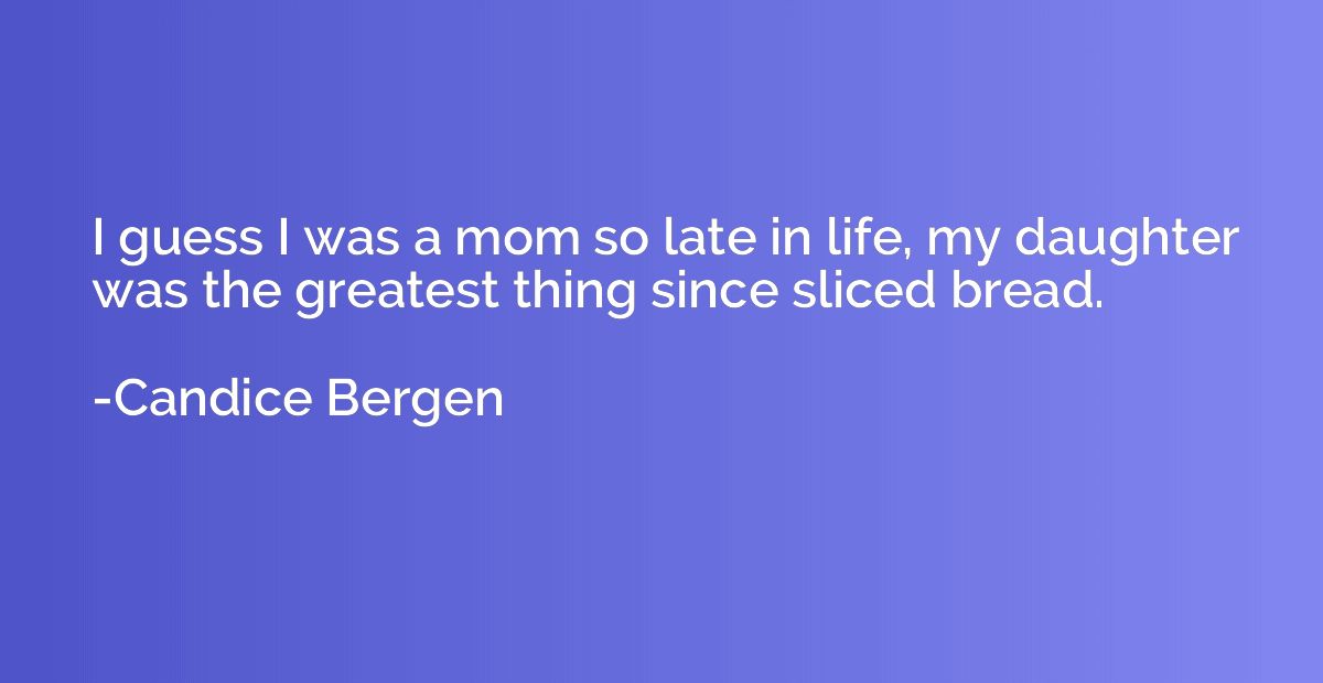 I guess I was a mom so late in life, my daughter was the gre