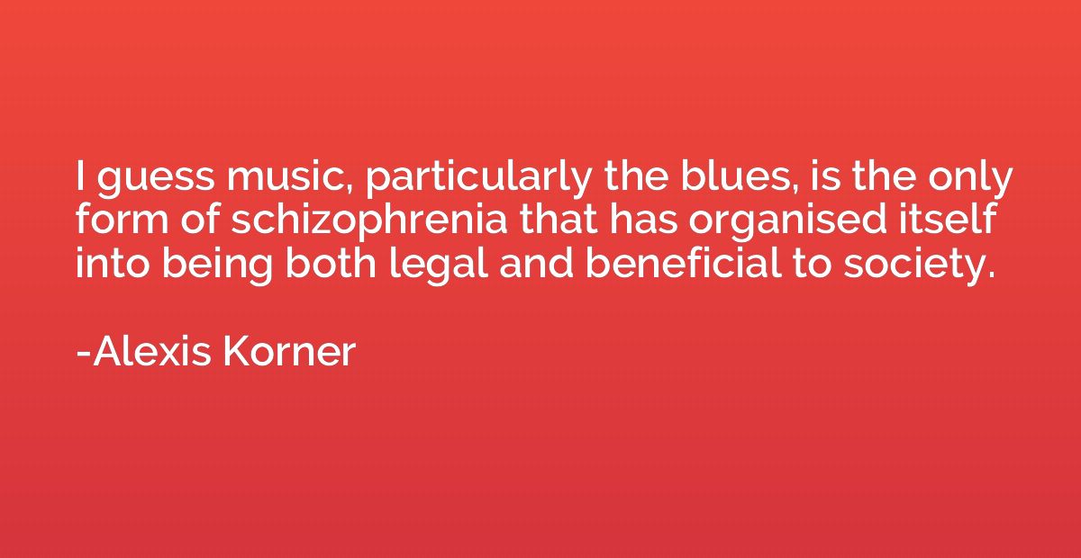 I guess music, particularly the blues, is the only form of s