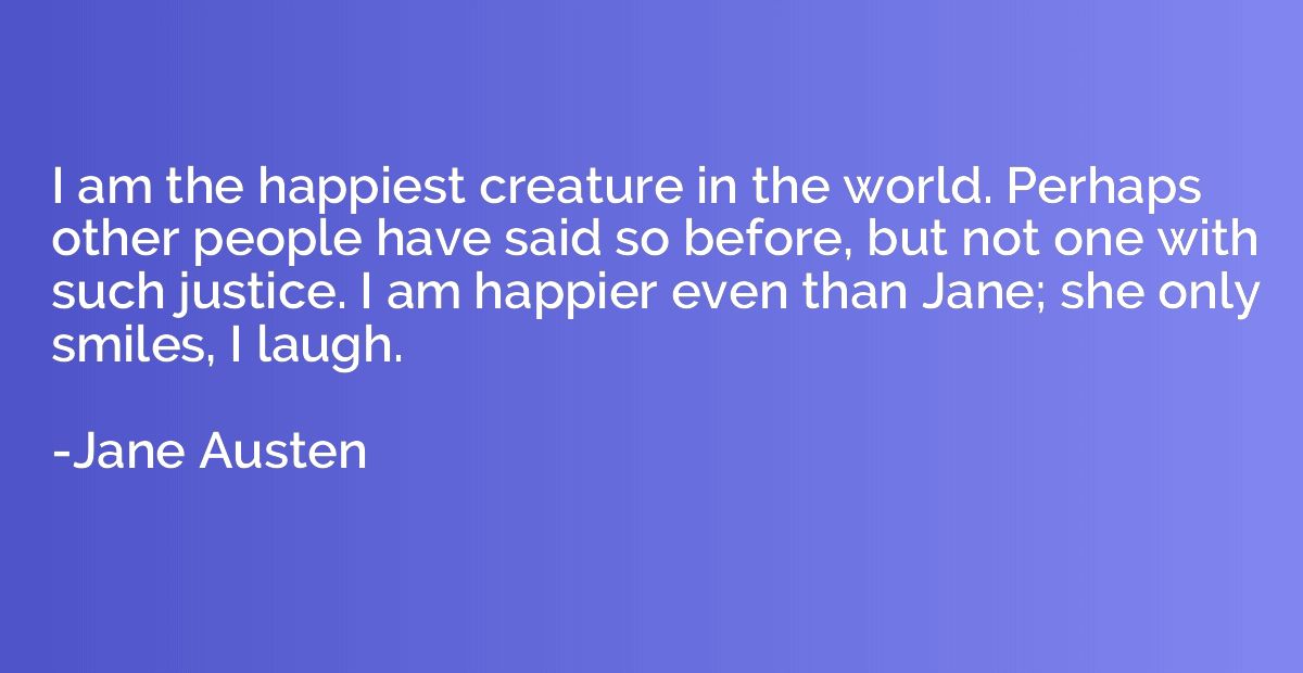 I am the happiest creature in the world. Perhaps other peopl