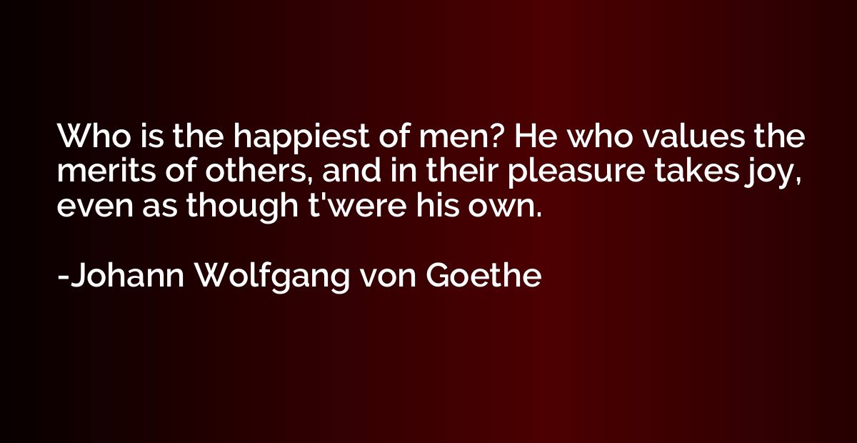 Who is the happiest of men? He who values the merits of othe