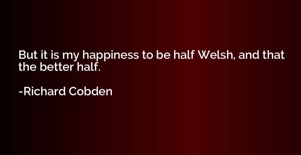 But it is my happiness to be half Welsh, and that the better