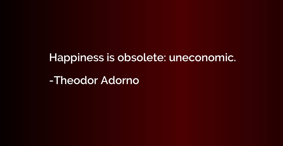 Happiness is obsolete: uneconomic.