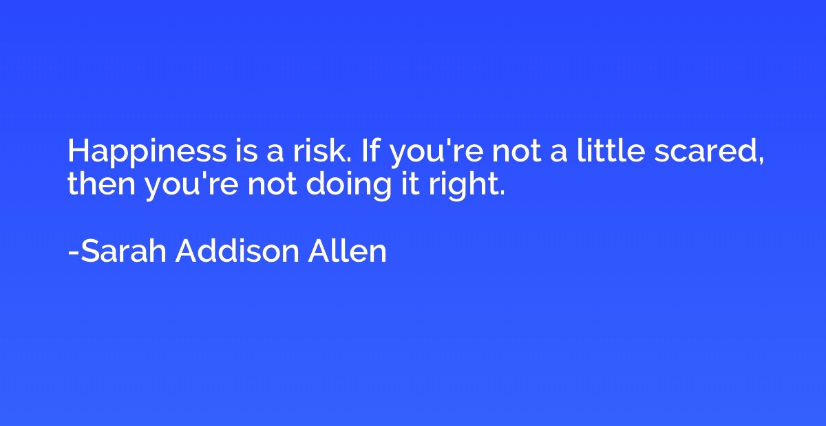 Happiness is a risk. If you're not a little scared, then you