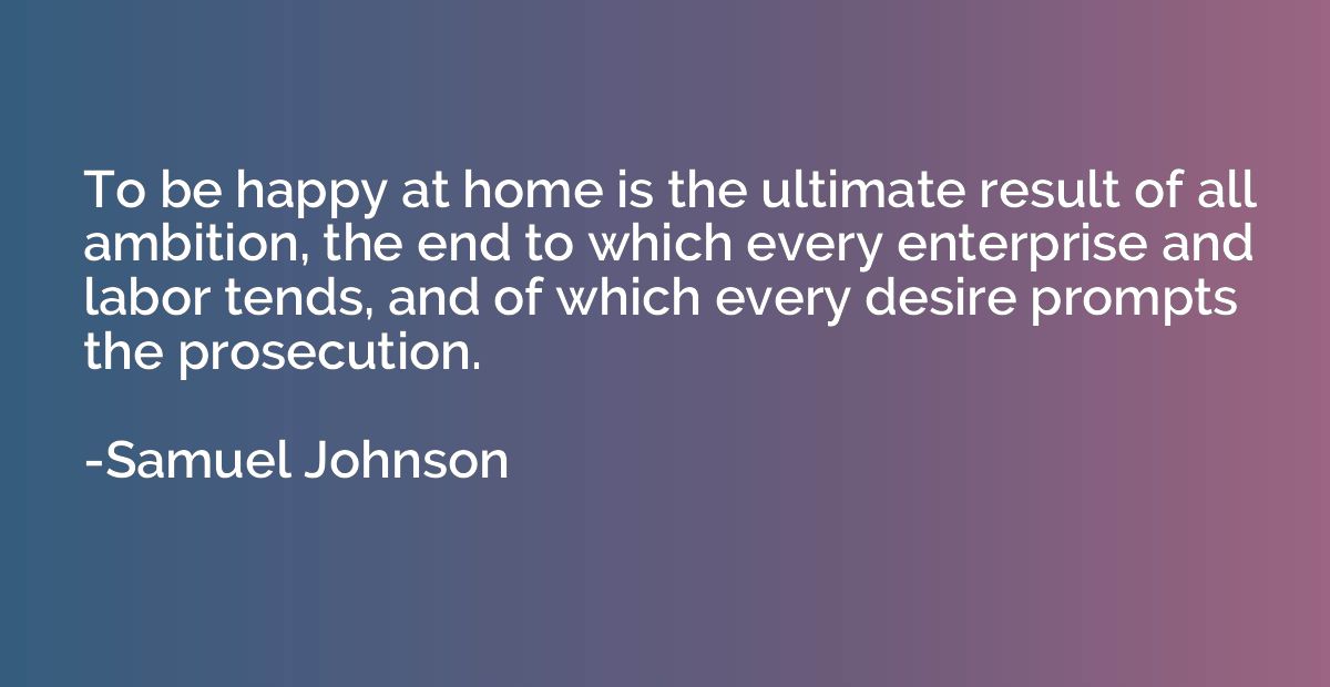 To be happy at home is the ultimate result of all ambition, 