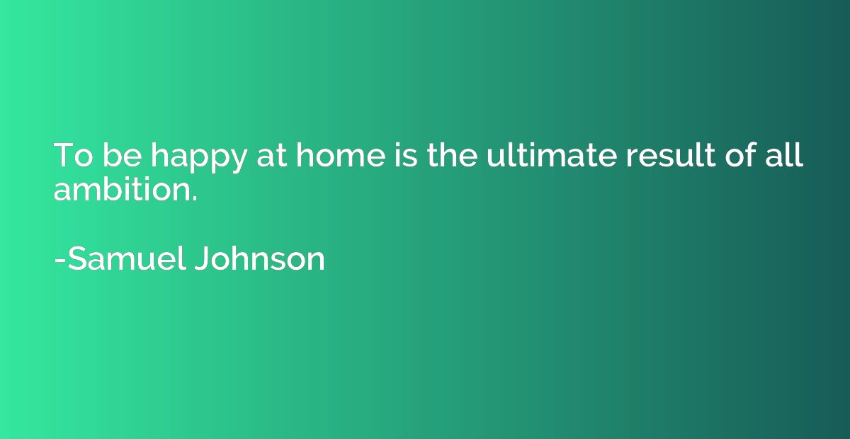 To be happy at home is the ultimate result of all ambition.