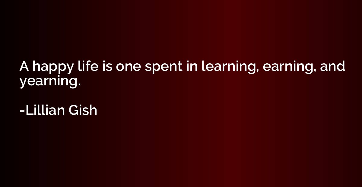 A happy life is one spent in learning, earning, and yearning