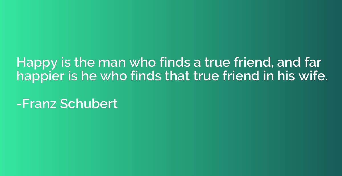 Happy is the man who finds a true friend, and far happier is