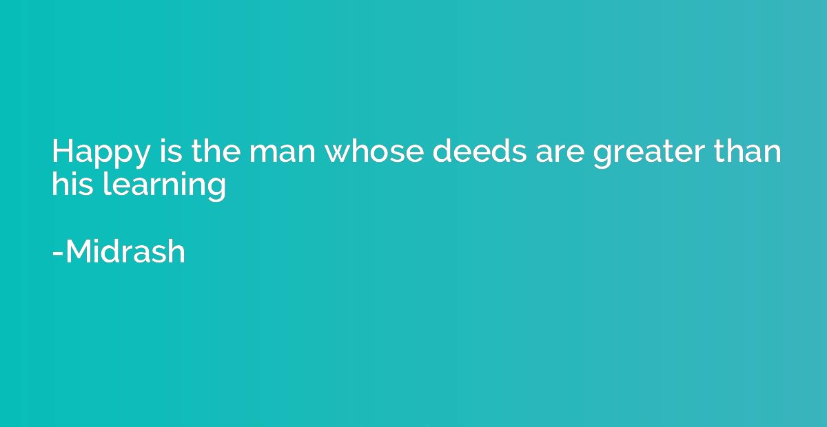 Happy is the man whose deeds are greater than his learning
