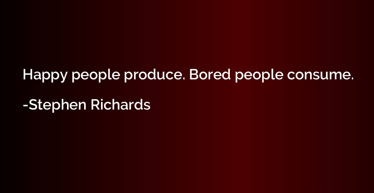 Happy people produce. Bored people consume.