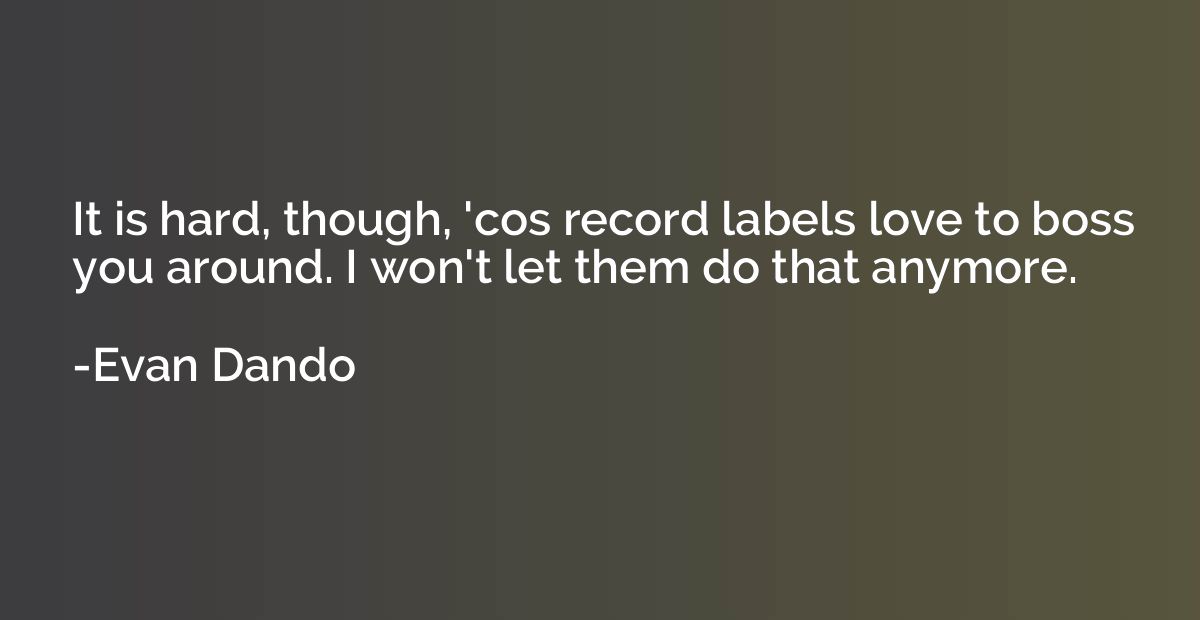 It is hard, though, 'cos record labels love to boss you arou