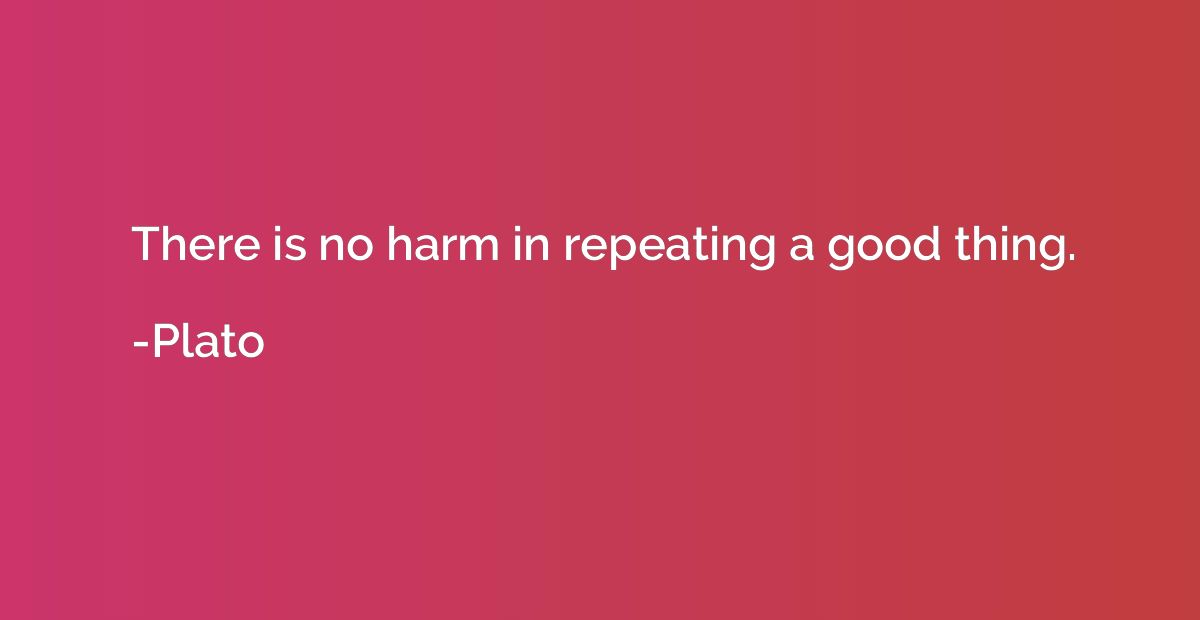 There is no harm in repeating a good thing.