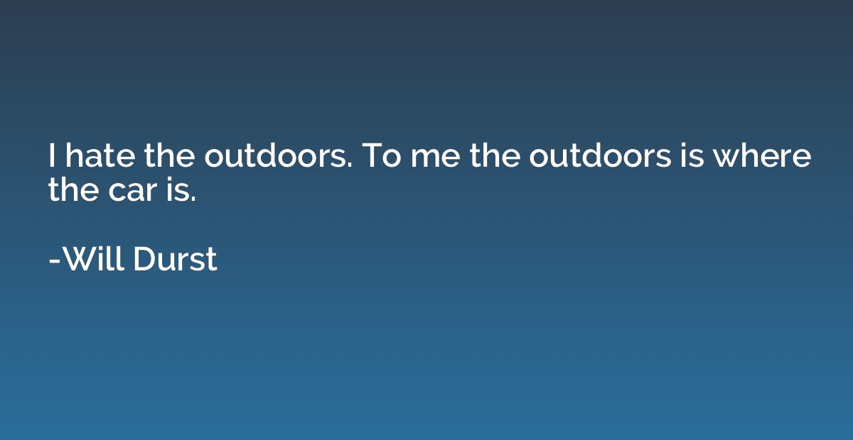 I hate the outdoors. To me the outdoors is where the car is.