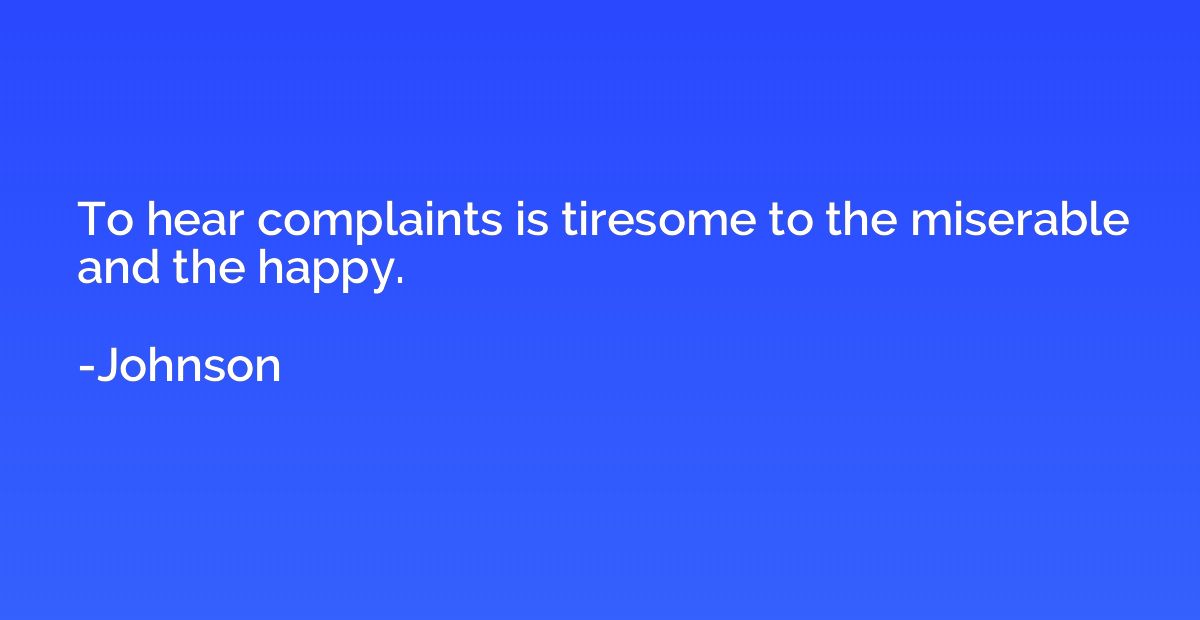 To hear complaints is tiresome to the miserable and the happ