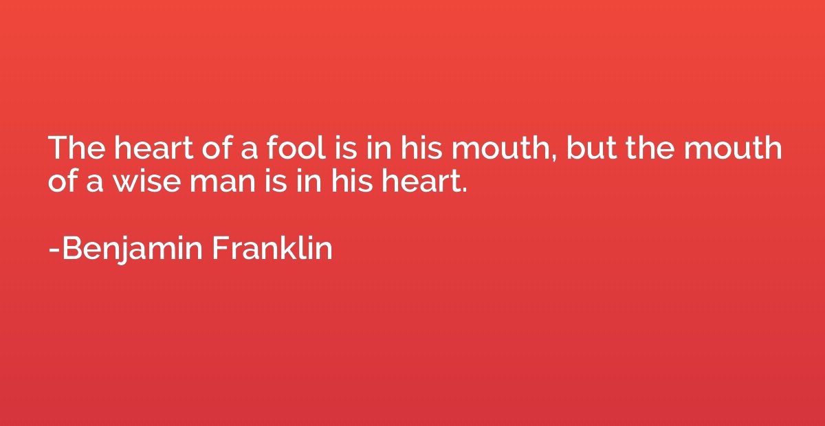 The heart of a fool is in his mouth, but the mouth of a wise