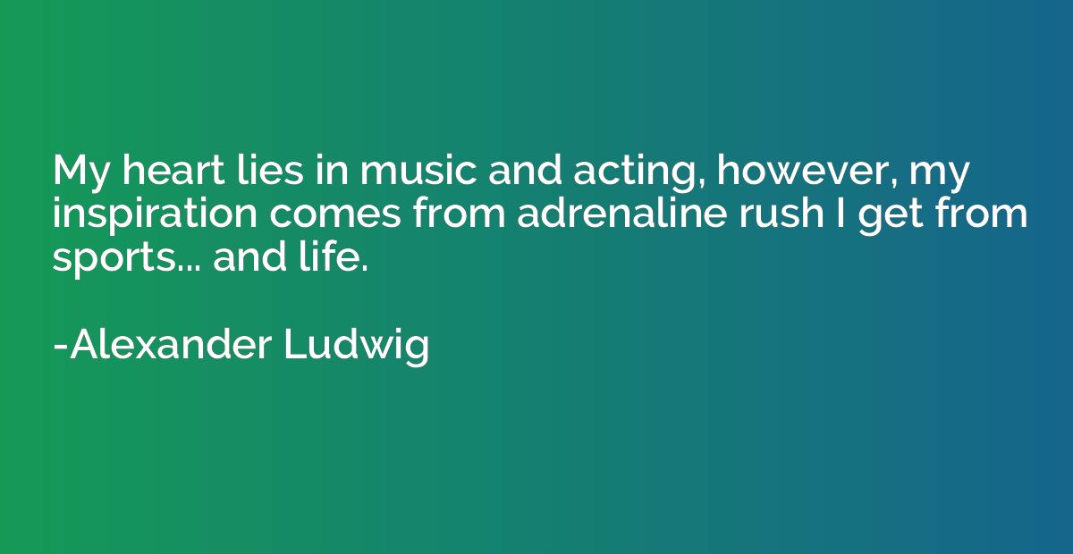 My heart lies in music and acting, however, my inspiration c