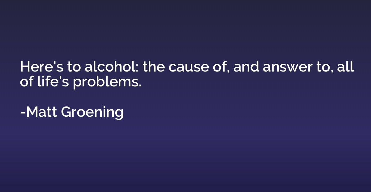 Here's to alcohol: the cause of, and answer to, all of life'