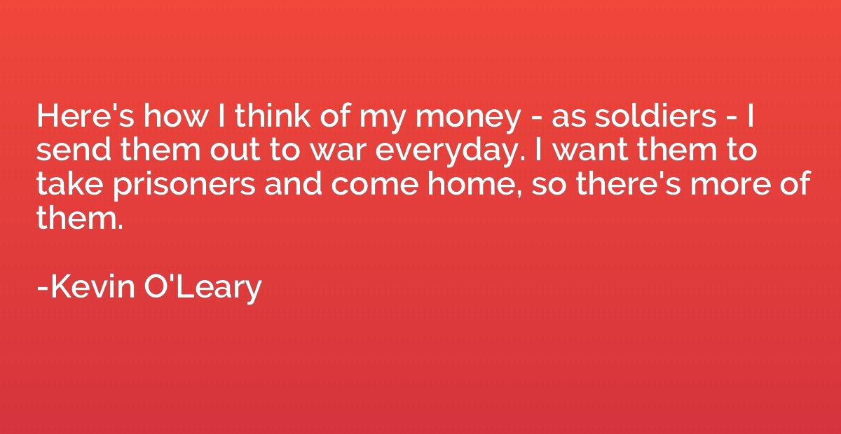 Here's how I think of my money - as soldiers - I send them o