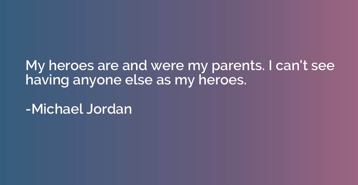 My heroes are and were my parents. I can't see having anyone