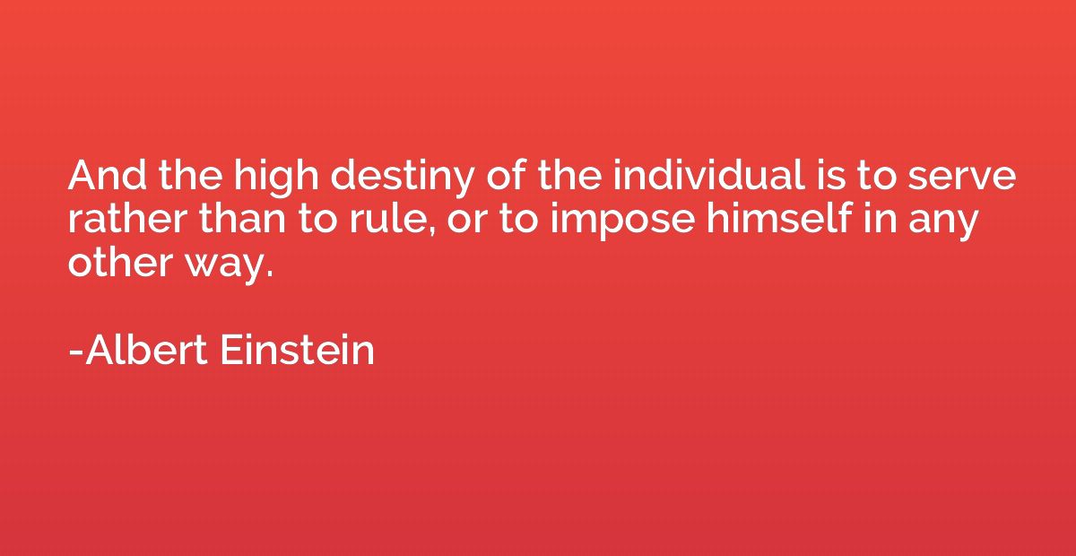 And the high destiny of the individual is to serve rather th