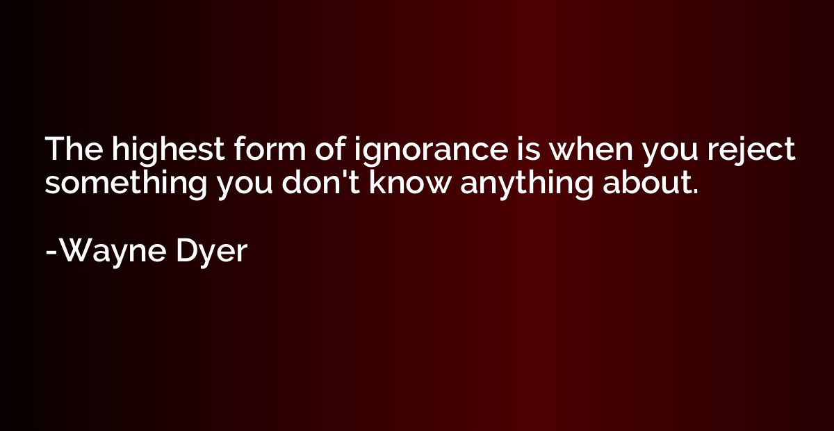 The highest form of ignorance is when you reject something y
