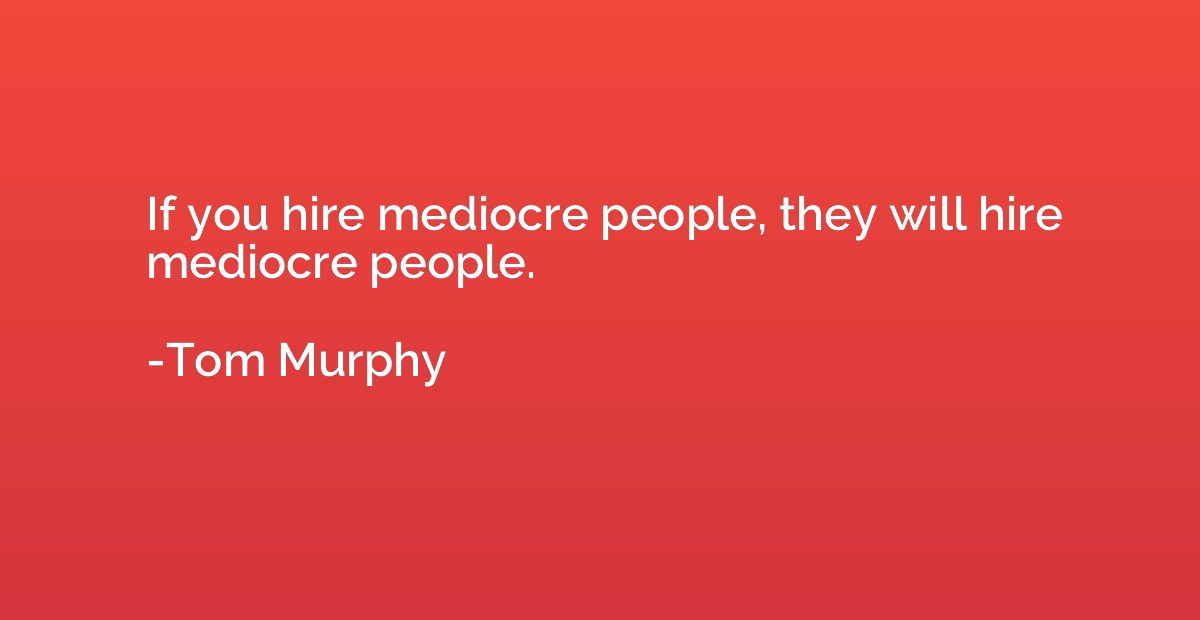 If you hire mediocre people, they will hire mediocre people.