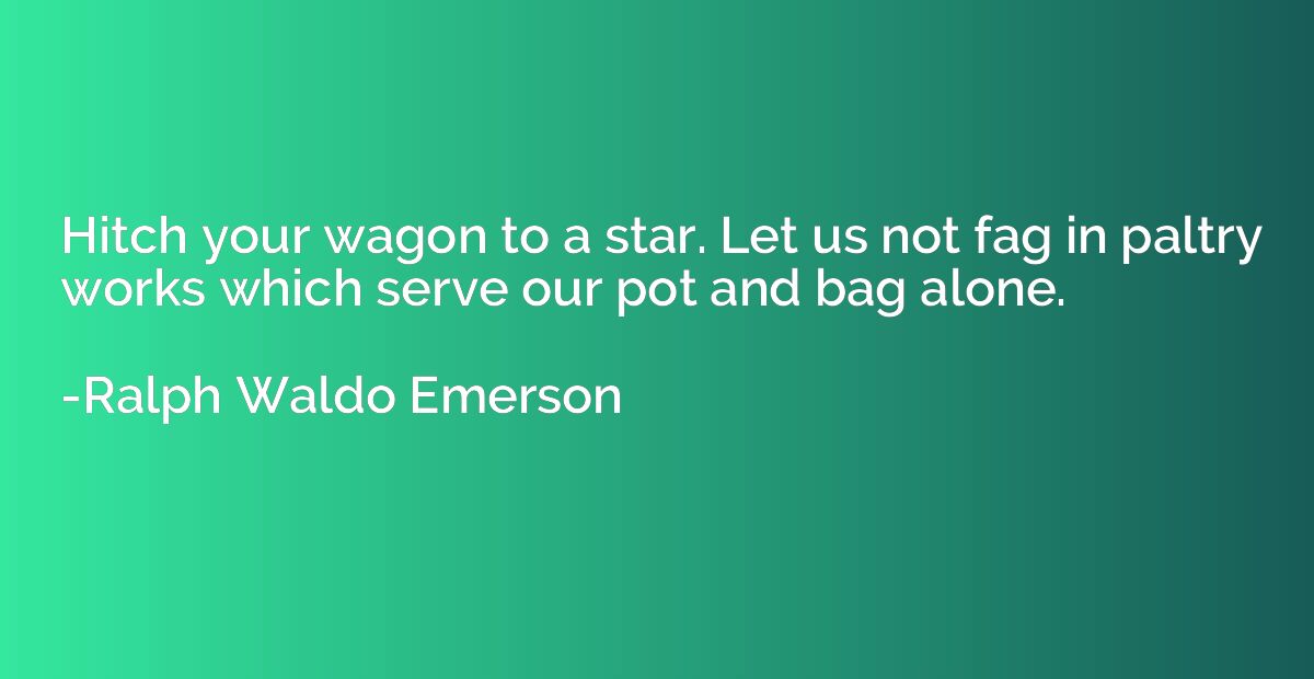 Hitch your wagon to a star. Let us not fag in paltry works w
