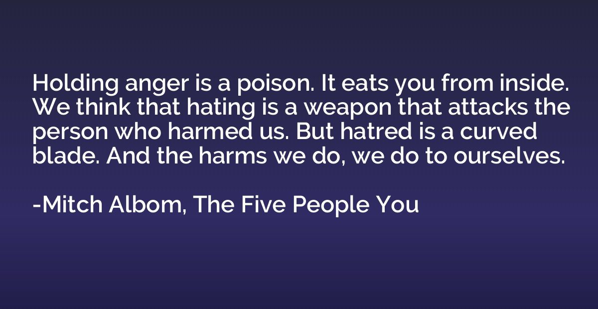 Holding anger is a poison. It eats you from inside. We think