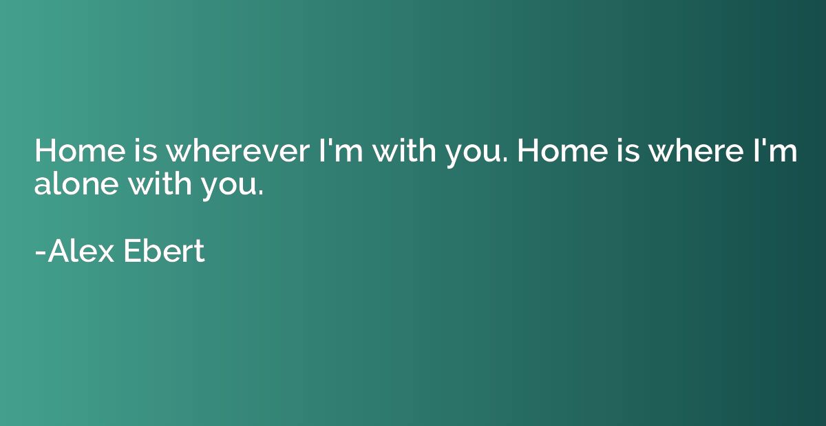 Home is wherever I'm with you. Home is where I'm alone with 