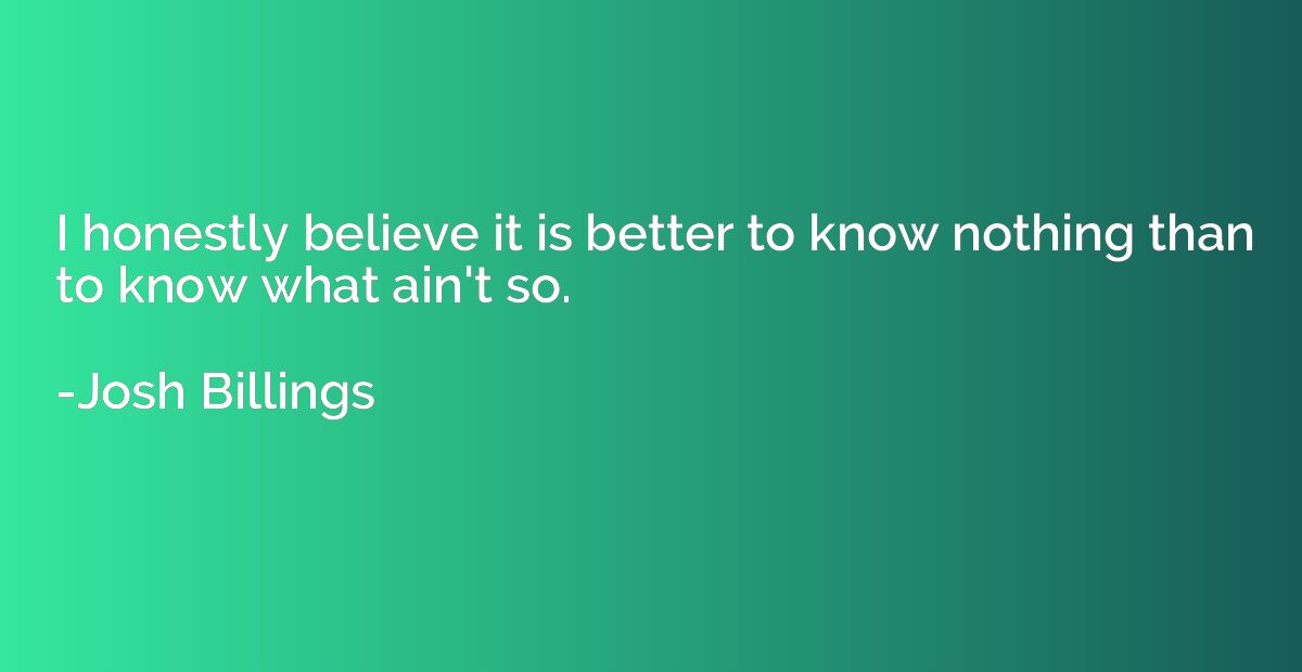 I honestly believe it is better to know nothing than to know