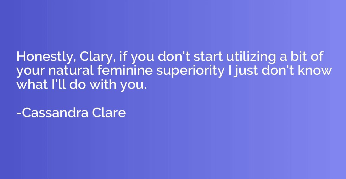 Honestly, Clary, if you don't start utilizing a bit of your 