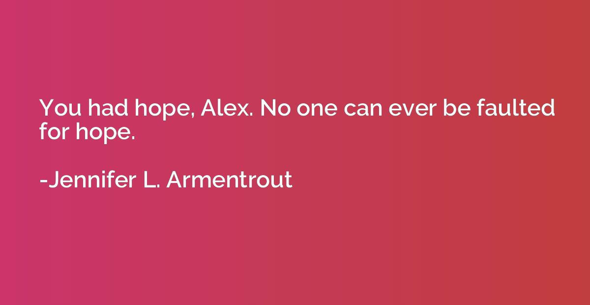 You had hope, Alex. No one can ever be faulted for hope.