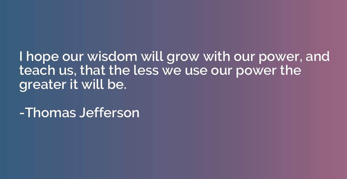 I hope our wisdom will grow with our power, and teach us, th