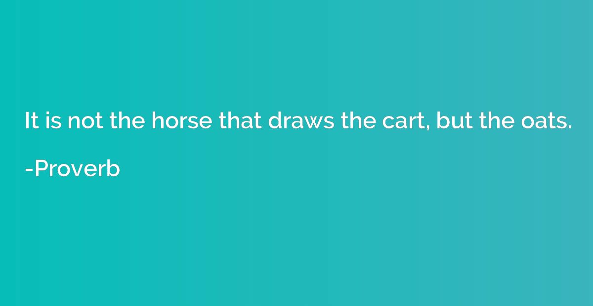 It is not the horse that draws the cart, but the oats.