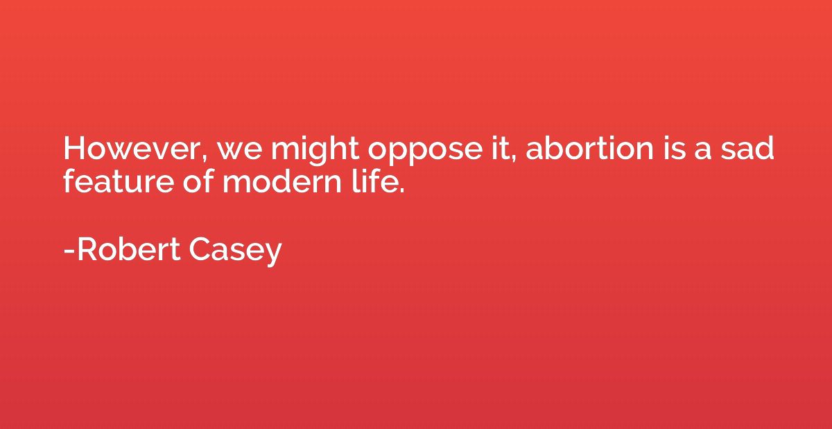 However, we might oppose it, abortion is a sad feature of mo