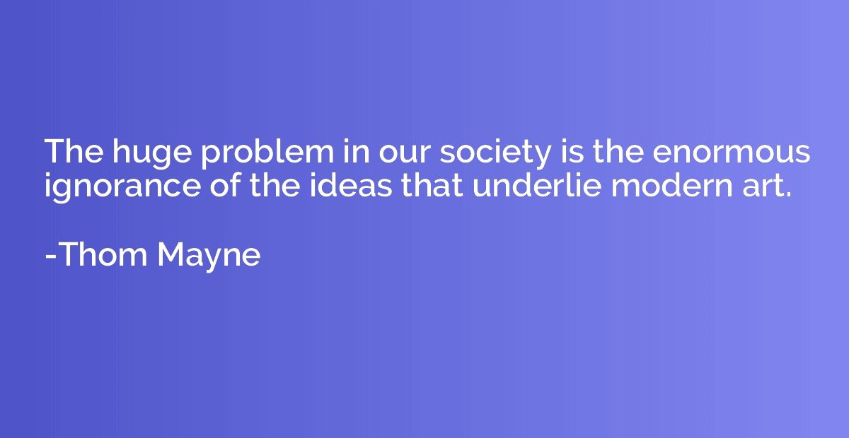 The huge problem in our society is the enormous ignorance of