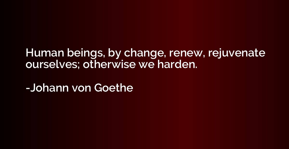 Human beings, by change, renew, rejuvenate ourselves; otherw