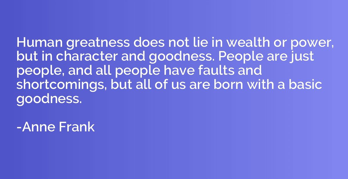 Human greatness does not lie in wealth or power, but in char