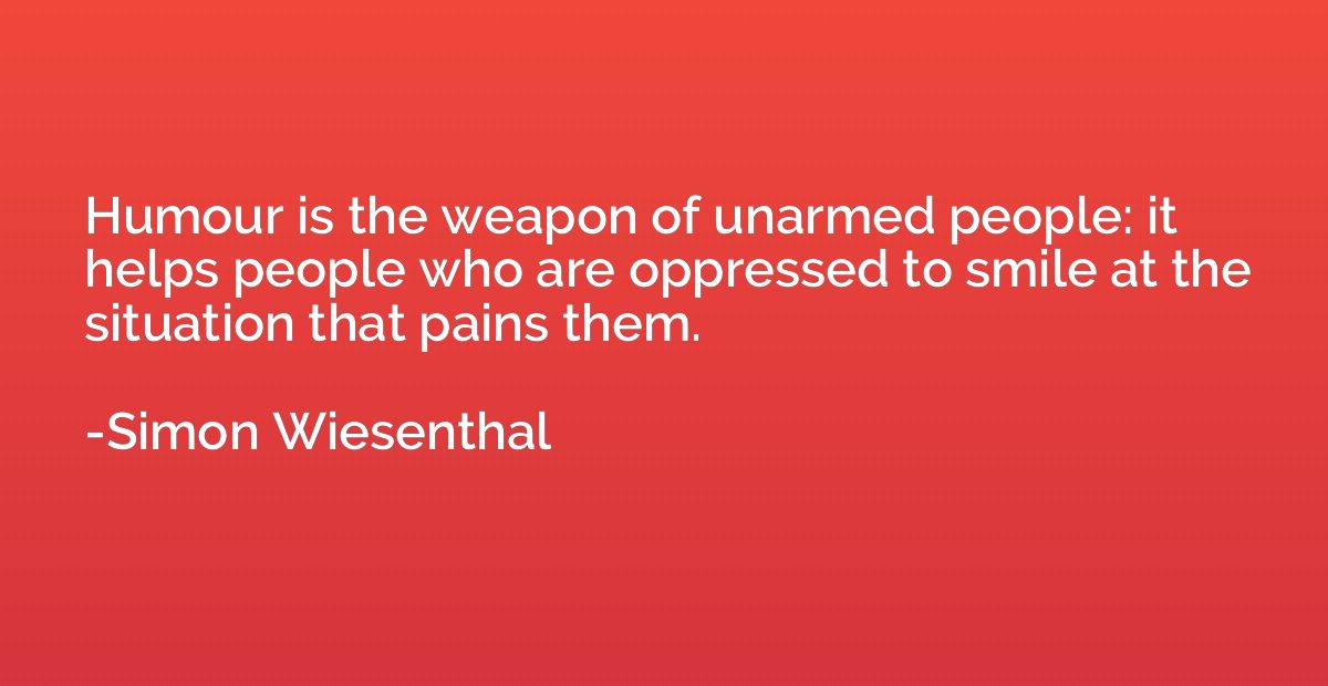 Humour is the weapon of unarmed people: it helps people who 