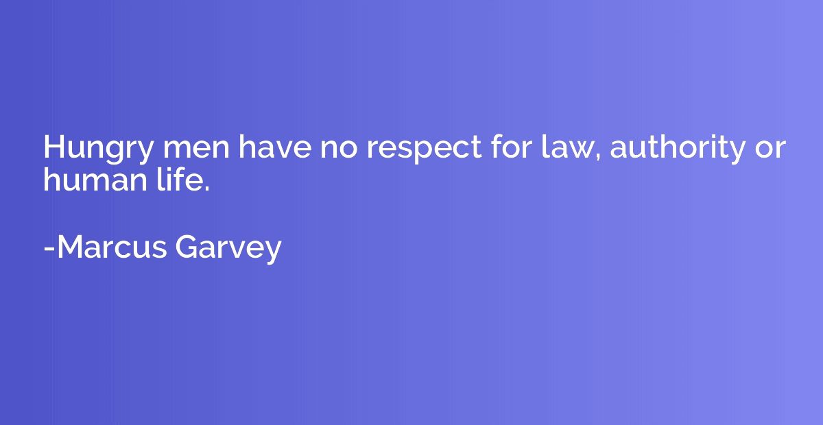 Hungry men have no respect for law, authority or human life.