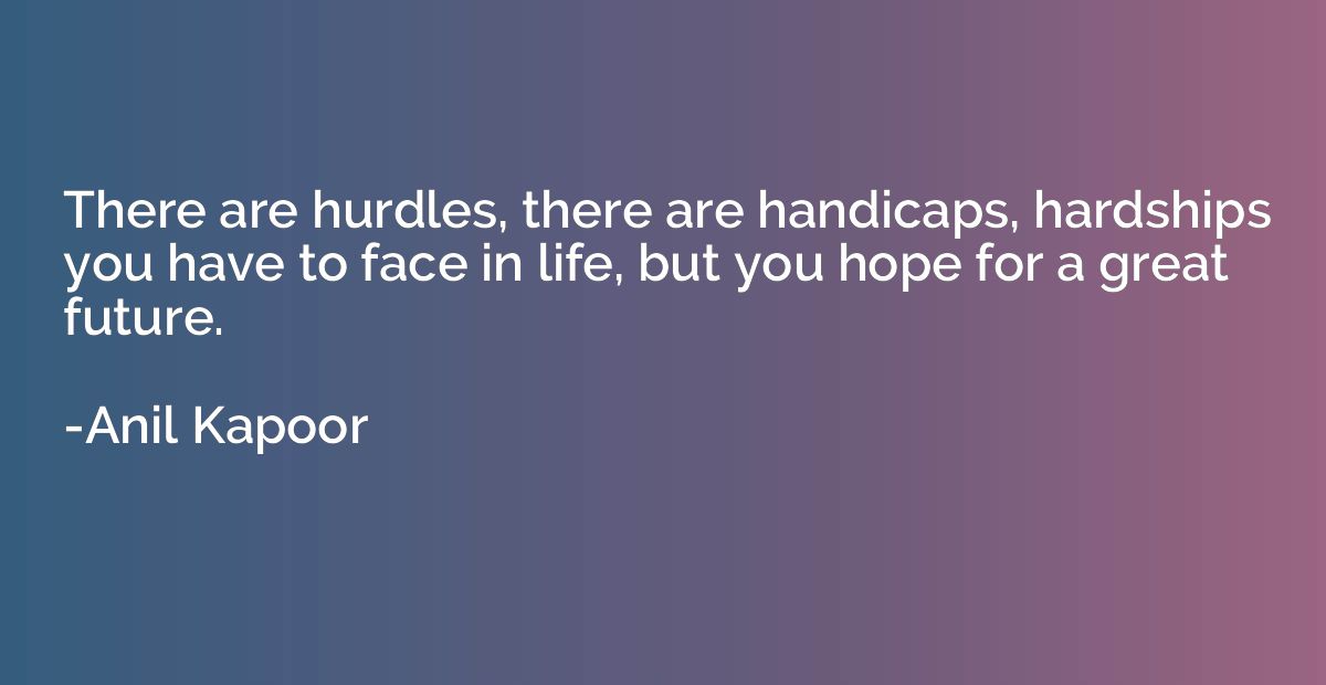 There are hurdles, there are handicaps, hardships you have t