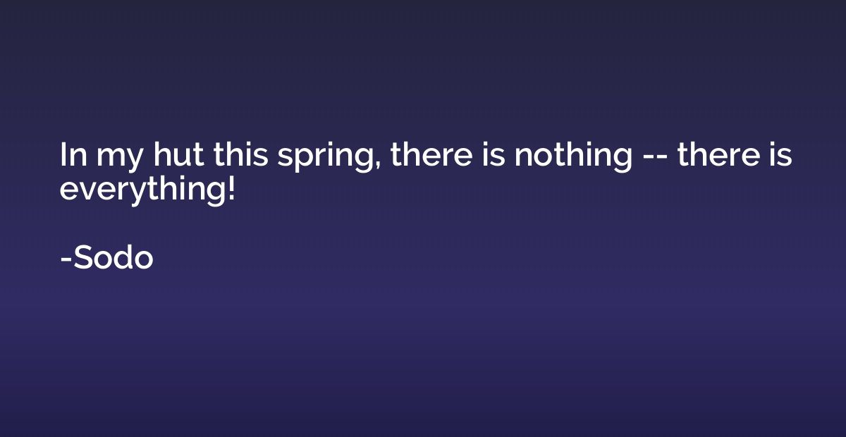 In my hut this spring, there is nothing -- there is everythi